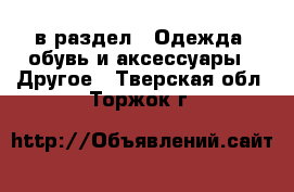  в раздел : Одежда, обувь и аксессуары » Другое . Тверская обл.,Торжок г.